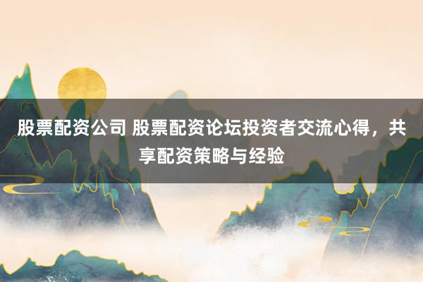股票配资公司 股票配资论坛投资者交流心得，共享配资策略与经验
