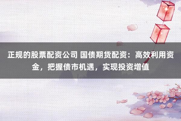 正规的股票配资公司 国债期货配资：高效利用资金，把握债市机遇，实现投资增值