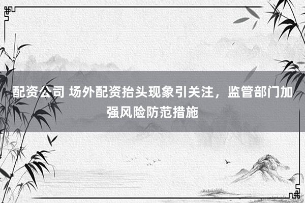 配资公司 场外配资抬头现象引关注，监管部门加强风险防范措施