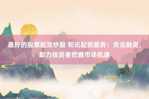 最好的股票配资炒股 和讯配资服务：灵活融资，助力投资者把握市场机遇