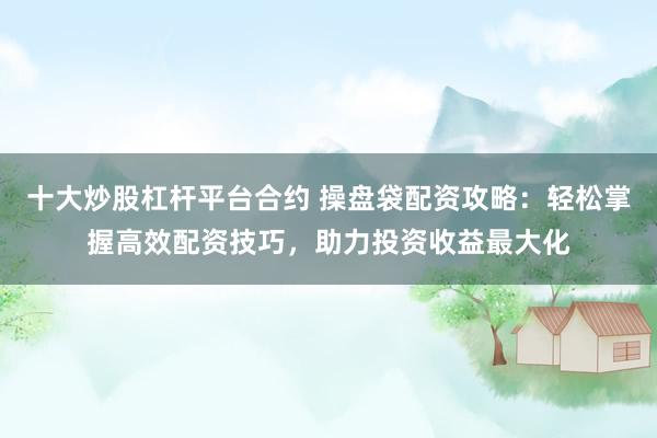 十大炒股杠杆平台合约 操盘袋配资攻略：轻松掌握高效配资技巧，助力投资收益最大化