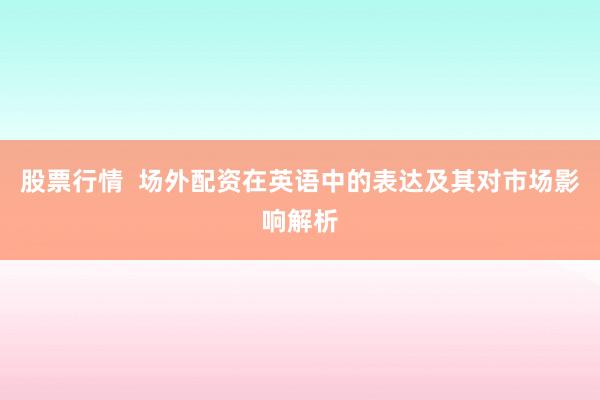 股票行情  场外配资在英语中的表达及其对市场影响解析