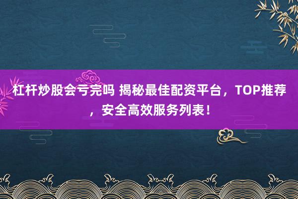 杠杆炒股会亏完吗 揭秘最佳配资平台，TOP推荐，安全高效服务列表！