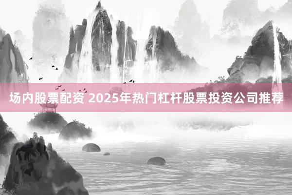 场内股票配资 2025年热门杠杆股票投资公司推荐