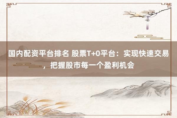 国内配资平台排名 股票T+0平台：实现快速交易，把握股市每一个盈利机会