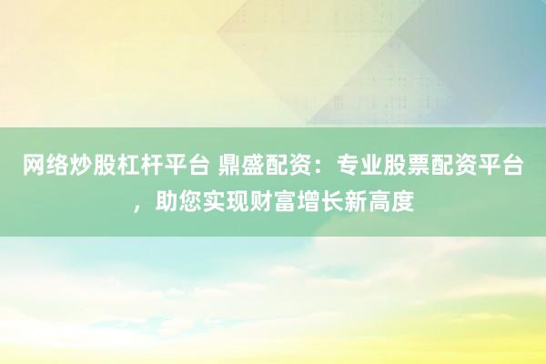 网络炒股杠杆平台 鼎盛配资：专业股票配资平台，助您实现财富增长新高度