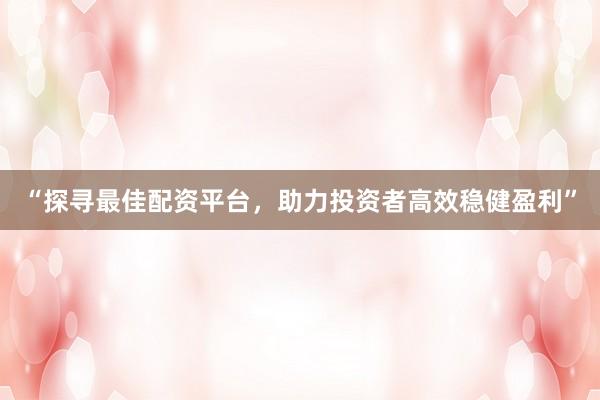 “探寻最佳配资平台，助力投资者高效稳健盈利”