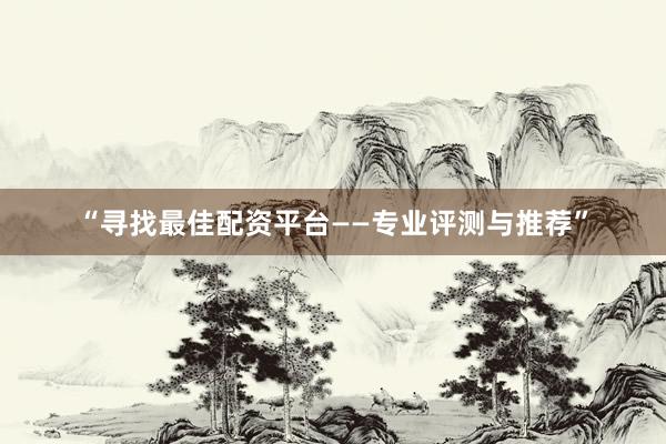 “寻找最佳配资平台——专业评测与推荐”