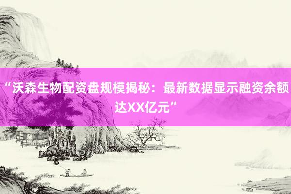 “沃森生物配资盘规模揭秘：最新数据显示融资余额达XX亿元”