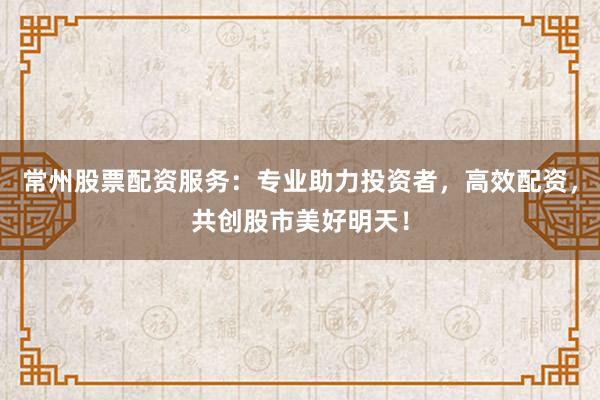 常州股票配资服务：专业助力投资者，高效配资，共创股市美好明天！