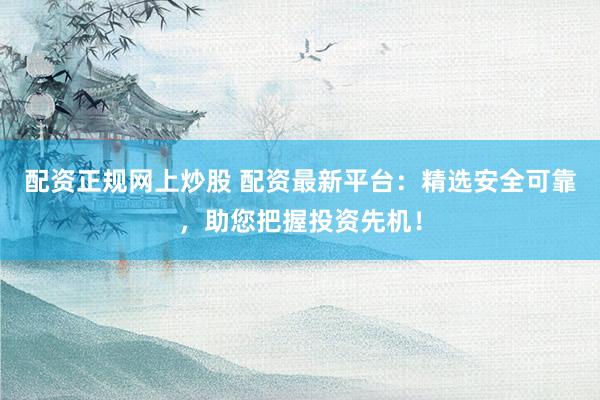配资正规网上炒股 配资最新平台：精选安全可靠，助您把握投资先机！