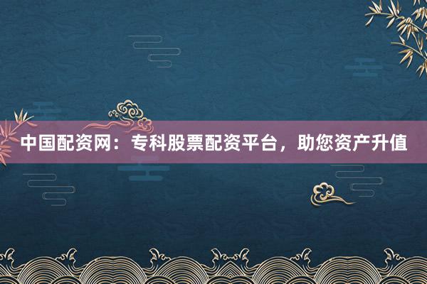 中国配资网：专科股票配资平台，助您资产升值