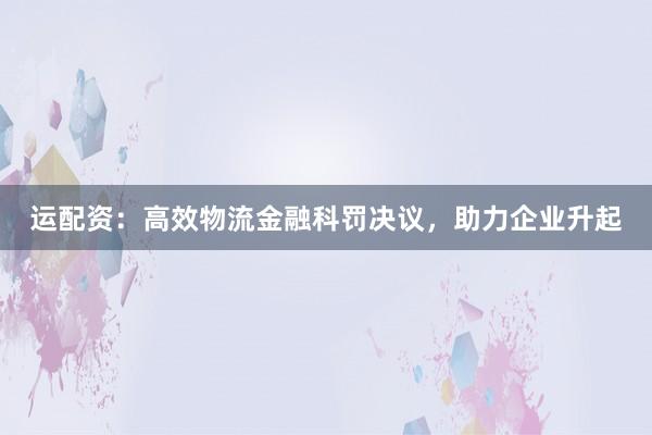 运配资：高效物流金融科罚决议，助力企业升起