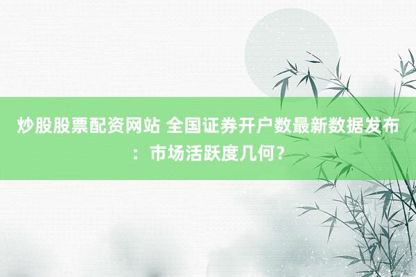 炒股股票配资网站 全国证券开户数最新数据发布：市场活跃度几何？