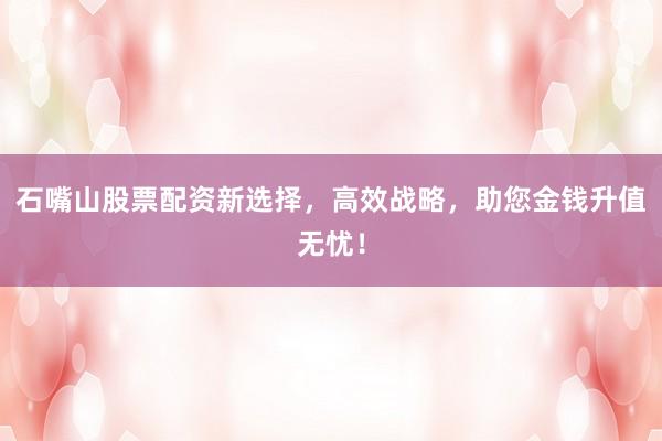 石嘴山股票配资新选择，高效战略，助您金钱升值无忧！