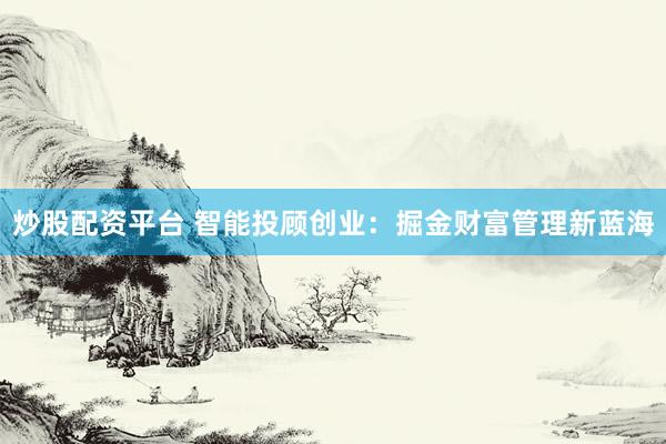 炒股配资平台 智能投顾创业：掘金财富管理新蓝海