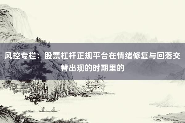 风控专栏：股票杠杆正规平台在情绪修复与回落交替出现的时期里的