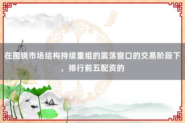 在围绕市场结构持续重组的震荡窗口的交易阶段下，排行前五配资的