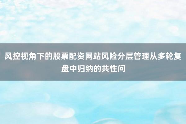风控视角下的股票配资网站风险分层管理从多轮复盘中归纳的共性问
