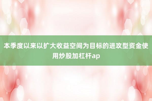 本季度以来以扩大收益空间为目标的进攻型资金使用炒股加杠杆ap
