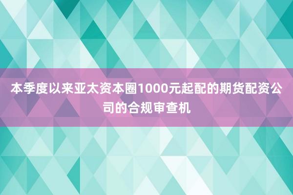 本季度以来亚太资本圈1000元起配的期货配资公司的合规审查机