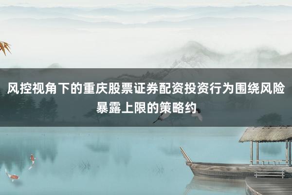 风控视角下的重庆股票证券配资投资行为围绕风险暴露上限的策略约