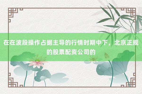 在在波段操作占据主导的行情时期中下，北京正规的股票配资公司的