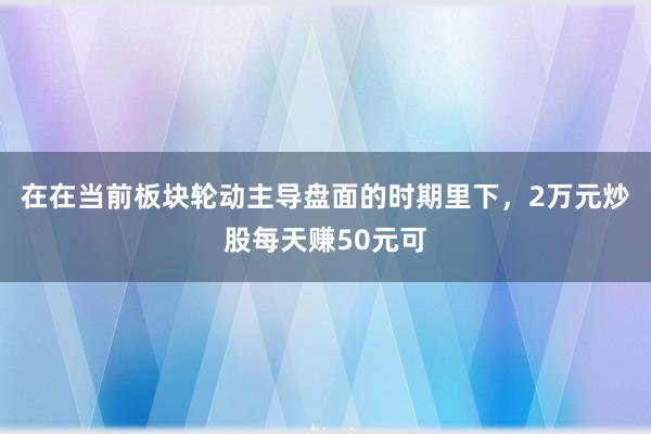 在在当前板块轮动主导盘面的时期里下，2万元炒股每天赚50元可