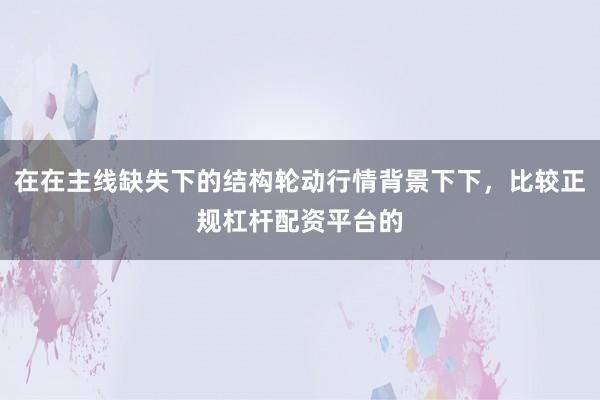 在在主线缺失下的结构轮动行情背景下下，比较正规杠杆配资平台的