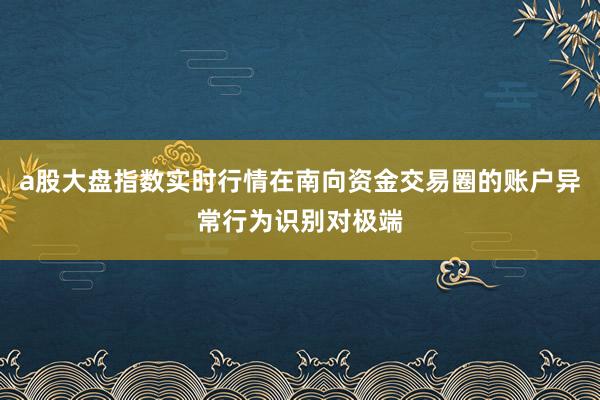 a股大盘指数实时行情在南向资金交易圈的账户异常行为识别对极端