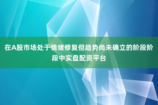 在A股市场处于情绪修复但趋势尚未确立的阶段阶段中实盘配资平台