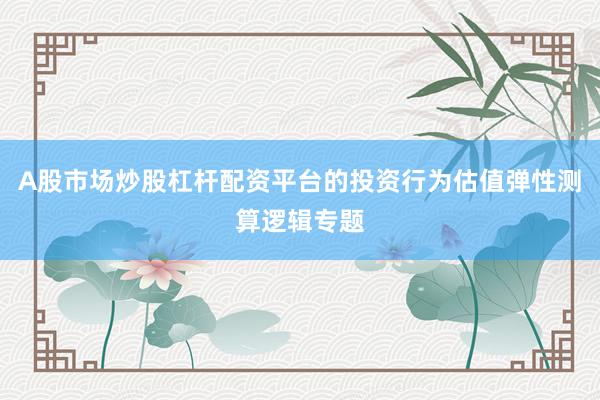A股市场炒股杠杆配资平台的投资行为估值弹性测算逻辑专题