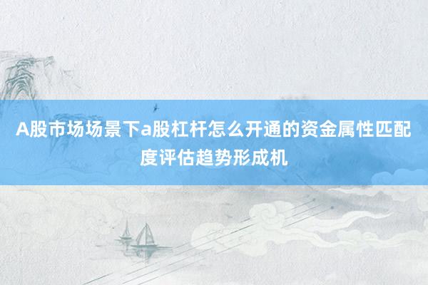 A股市场场景下a股杠杆怎么开通的资金属性匹配度评估趋势形成机