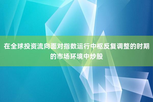 在全球投资流向面对指数运行中枢反复调整的时期的市场环境中炒股