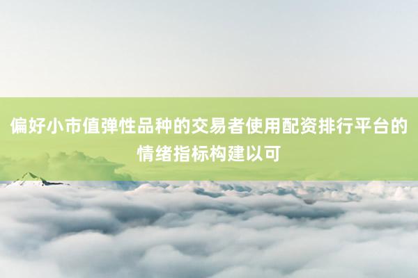偏好小市值弹性品种的交易者使用配资排行平台的情绪指标构建以可