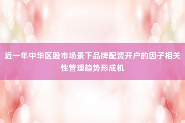 近一年中华区股市场景下品牌配资开户的因子相关性管理趋势形成机