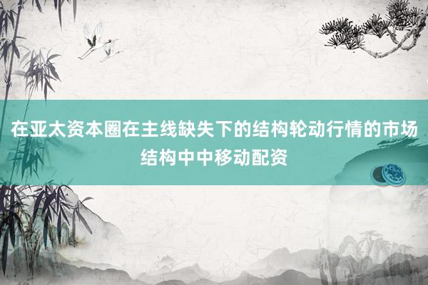 在亚太资本圈在主线缺失下的结构轮动行情的市场结构中中移动配资