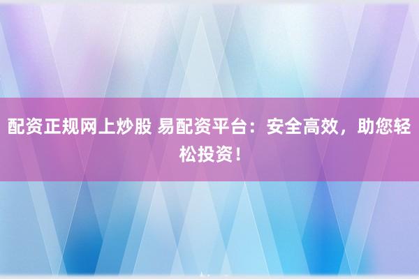 配资正规网上炒股 易配资平台：安全高效，助您轻松投资！