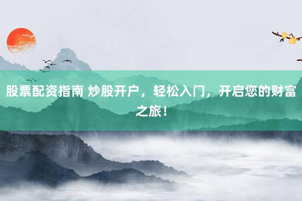 股票配资指南 炒股开户，轻松入门，开启您的财富之旅！