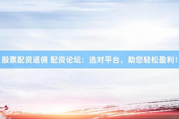 股票配资返佣 配资论坛：选对平台，助您轻松盈利！