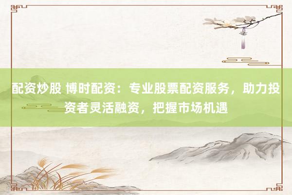 配资炒股 博时配资：专业股票配资服务，助力投资者灵活融资，把握市场机遇
