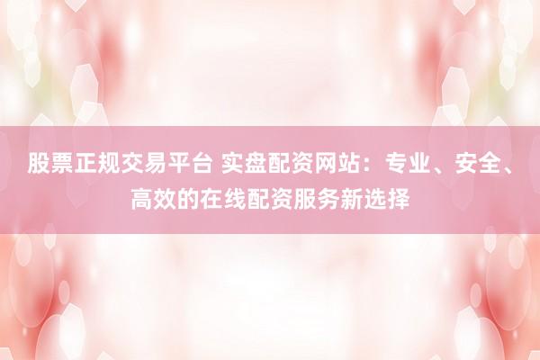 股票正规交易平台 实盘配资网站：专业、安全、高效的在线配资服务新选择