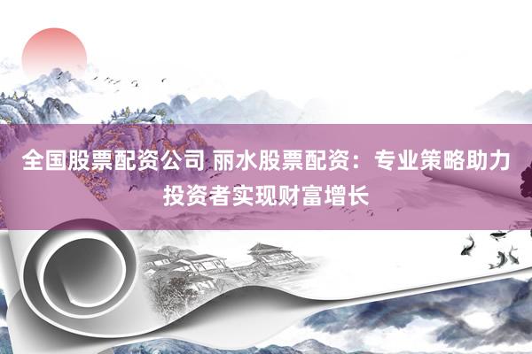 全国股票配资公司 丽水股票配资：专业策略助力投资者实现财富增长