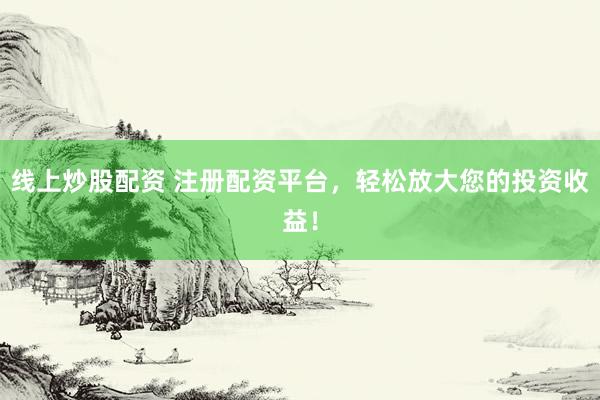 线上炒股配资 注册配资平台，轻松放大您的投资收益！