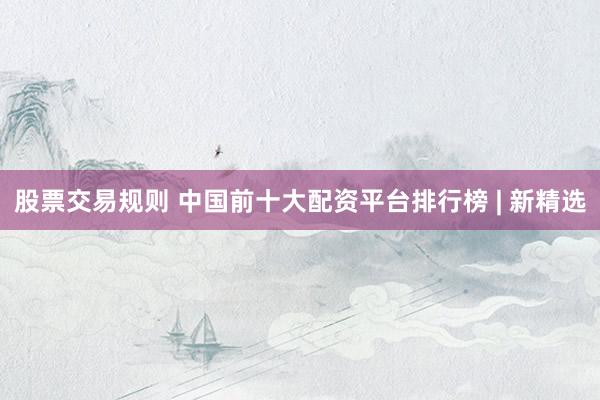 股票交易规则 中国前十大配资平台排行榜 | 新精选
