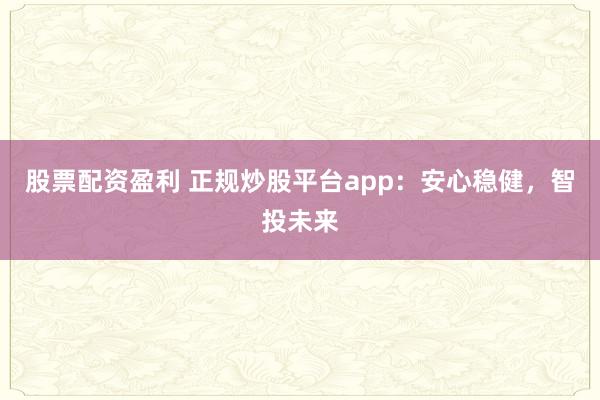 股票配资盈利 正规炒股平台app：安心稳健，智投未来