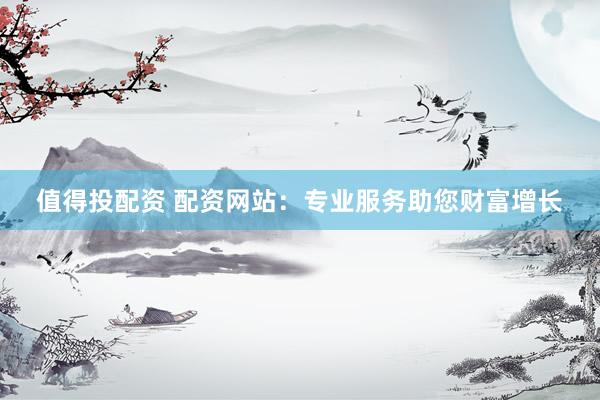 值得投配资 配资网站：专业服务助您财富增长