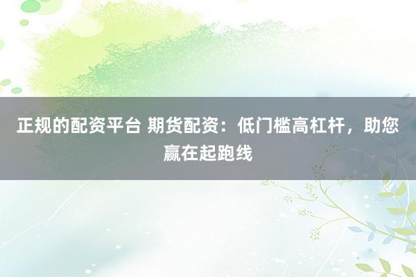 正规的配资平台 期货配资：低门槛高杠杆，助您赢在起跑线