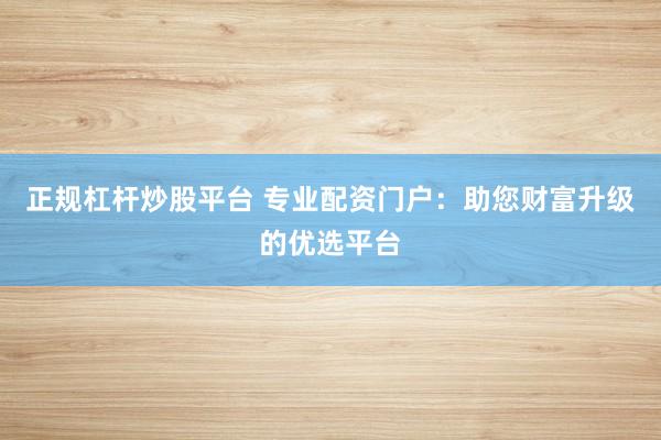正规杠杆炒股平台 专业配资门户：助您财富升级的优选平台