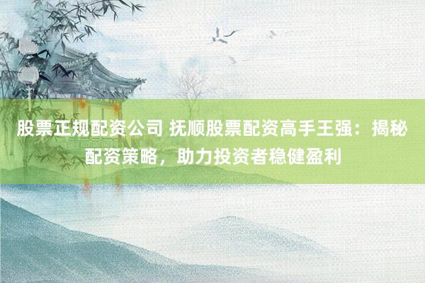 股票正规配资公司 抚顺股票配资高手王强：揭秘配资策略，助力投资者稳健盈利